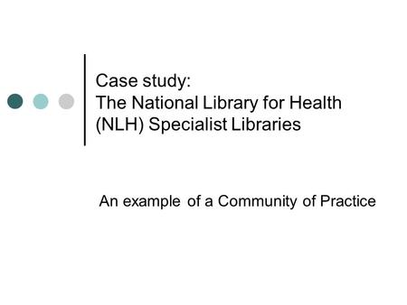 Case study: The National Library for Health (NLH) Specialist Libraries An example of a Community of Practice.