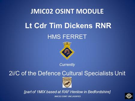 JMIC02 OSINT UNCLASSIFIED JMIC02 OSINT MODULE Lt Cdr Tim Dickens RNR HMS FERRET Currently 2i/C of the Defence Cultural Specialists Unit [part of 1MIX based.