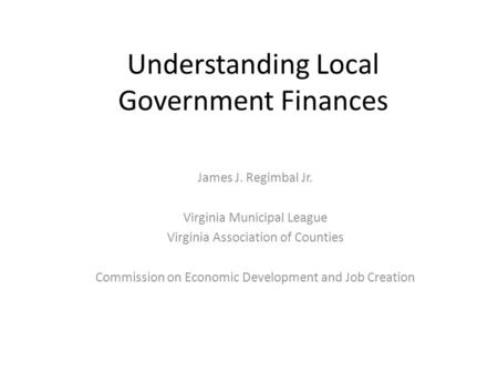 Understanding Local Government Finances James J. Regimbal Jr. Virginia Municipal League Virginia Association of Counties Commission on Economic Development.