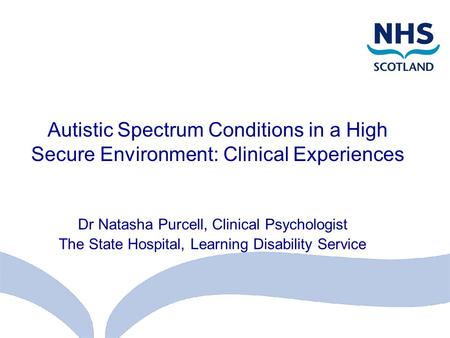 Autistic Spectrum Conditions in a High Secure Environment: Clinical Experiences Dr Natasha Purcell, Clinical Psychologist The State Hospital, Learning.