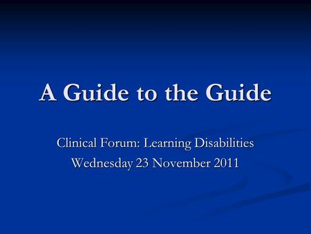 A Guide to the Guide Clinical Forum: Learning Disabilities Wednesday 23 November 2011.
