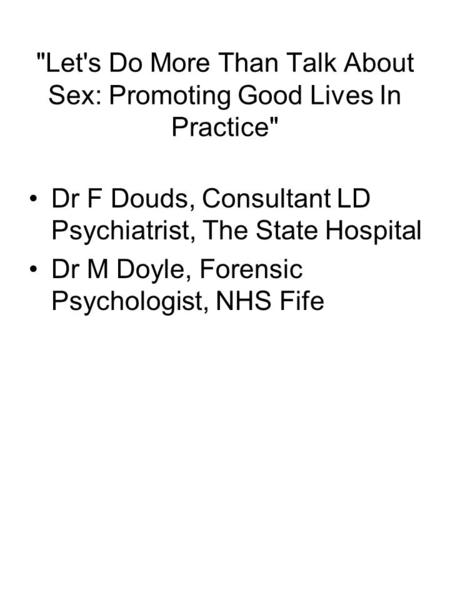 Let's Do More Than Talk About Sex: Promoting Good Lives In Practice Dr F Douds, Consultant LD Psychiatrist, The State Hospital Dr M Doyle, Forensic Psychologist,