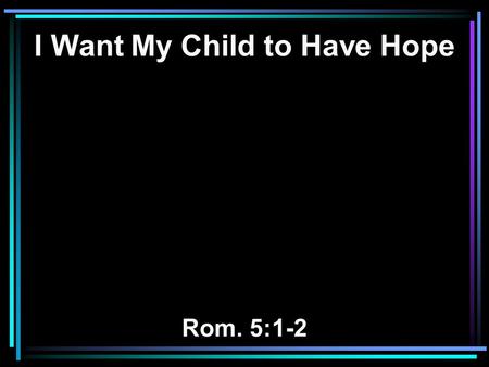 I Want My Child to Have Hope Rom. 5:1-2. 1 Therefore, having been justified by faith, we have peace with God through our Lord Jesus Christ, 2 through.