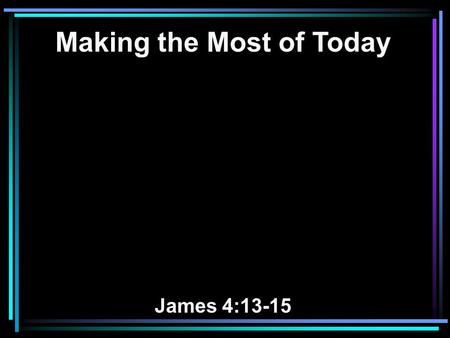 Making the Most of Today James 4:13-15. 13 Come now, you who say, Today or tomorrow we will go to such and such a city, spend a year there, buy and sell,