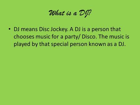 What is a DJ? DJ means Disc Jockey. A DJ is a person that chooses music for a party/ Disco. The music is played by that special person known as a DJ.