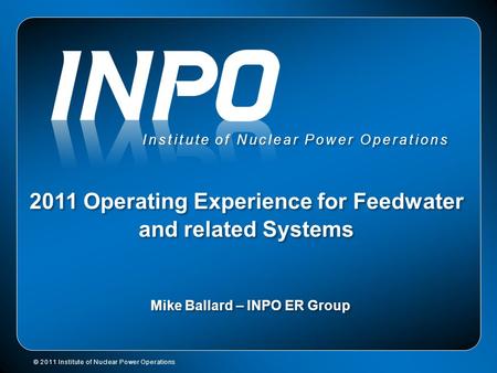 Institute of Nuclear Power Operations 2011 Operating Experience for Feedwater and related Systems Mike Ballard – INPO ER Group © 2011 Institute of Nuclear.