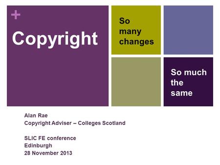 + Copyright Alan Rae Copyright Adviser – Colleges Scotland SLIC FE conference Edinburgh 28 November 2013 So many changes So much the same.