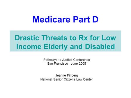Medicare Part D Drastic Threats to Rx for Low Income Elderly and Disabled Pathways to Justice Conference San Francisco June 2005 Jeanne Finberg National.