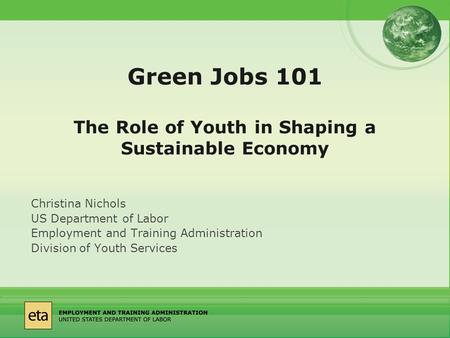 Green Jobs 101 The Role of Youth in Shaping a Sustainable Economy Christina Nichols US Department of Labor Employment and Training Administration Division.