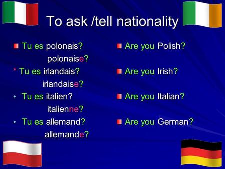 To ask /tell nationality Tu es polonais? polonaise? polonaise? * Tu es irlandais? irlandaise? irlandaise? Tu es italien? Tu es italien? italienne? italienne?