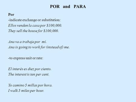 POR and PARA Por -indicate exchange or substitution: Ellos venden la casa por $100,000. They sell the house for $100,000. Ana va a trabaja por mí. Ana.