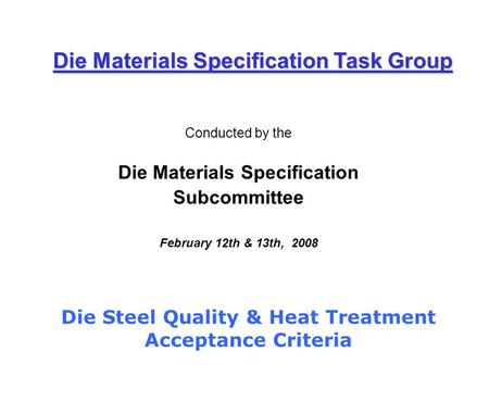 Conducted by the Die Materials Specification Subcommittee February 12th & 13th, 2008 Die Materials Specification Task Group Die Steel Quality & Heat Treatment.