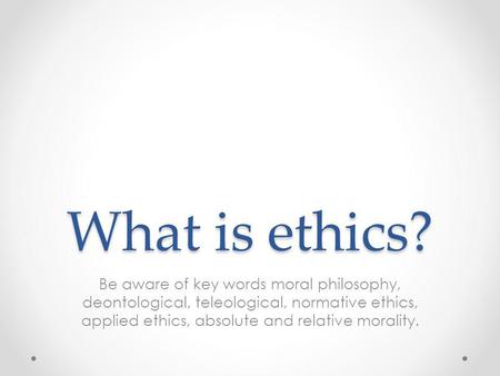 What is ethics? Be aware of key words moral philosophy, deontological, teleological, normative ethics, applied ethics, absolute and relative morality.