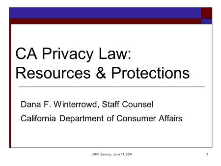 IAPP Seminar, June 11, 20041 CA Privacy Law: Resources & Protections Dana F. Winterrowd, Staff Counsel California Department of Consumer Affairs.