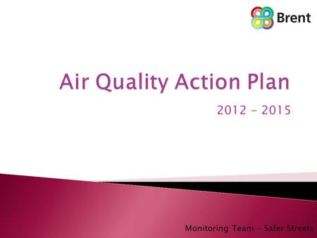 2012 - 2015 Monitoring Team – Safer Streets.  Air Quality Introduction ◦ Brent ◦ Air quality Monitoring ◦ Previous Air Quality Action Plan  The revised.