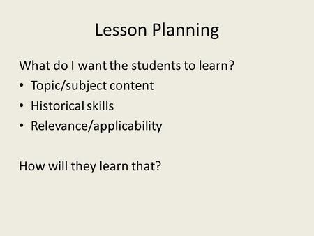 Lesson Planning What do I want the students to learn? Topic/subject content Historical skills Relevance/applicability How will they learn that?