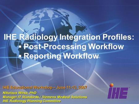 IHE Radiology Integration Profiles: ▪ Post-Processing Workflow ▪ Reporting Workflow IHE Educational Workshop – June 11-13, 2007 Nikolaus Wirsz, PhD Manager.