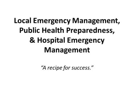 Local Emergency Management, Public Health Preparedness, & Hospital Emergency Management “A recipe for success.”