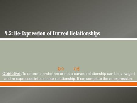  Objective: To determine whether or not a curved relationship can be salvaged and re-expressed into a linear relationship. If so, complete the re-expression.