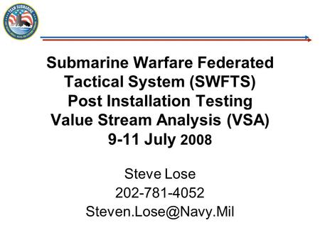 Steve Lose 202-781-4052 Steven.Lose@Navy.Mil Submarine Warfare Federated Tactical System (SWFTS) Post Installation Testing Value Stream Analysis (VSA)
