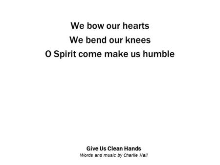 Give Us Clean Hands Words and music by Charlie Hall We bow our hearts We bend our knees O Spirit come make us humble.