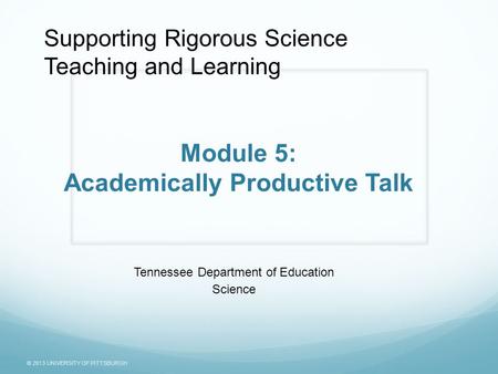 © 2013 UNIVERSITY OF PITTSBURGH Module 5: Academically Productive Talk Tennessee Department of Education Science Supporting Rigorous Science Teaching and.