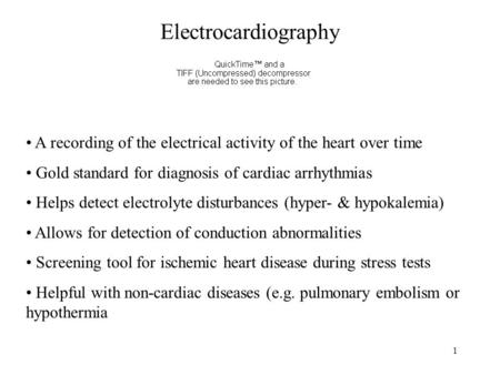 Electrocardiography A recording of the electrical activity of the heart over time Gold standard for diagnosis of cardiac arrhythmias Helps detect electrolyte.