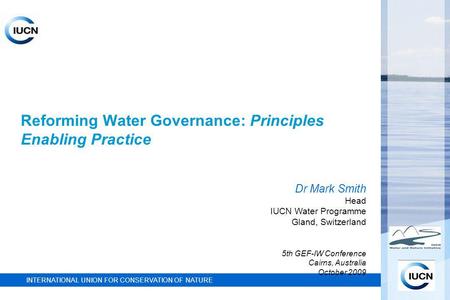 INTERNATIONAL UNION FOR CONSERVATION OF NATURE Reforming Water Governance: Principles Enabling Practice Dr Mark Smith Head IUCN Water Programme Gland,