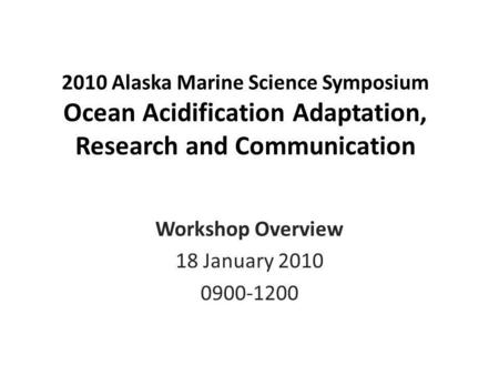 2010 Alaska Marine Science Symposium Ocean Acidification Adaptation, Research and Communication Workshop Overview 18 January 2010 0900-1200.