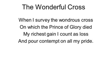 The Wonderful Cross When I survey the wondrous cross On which the Prince of Glory died My richest gain I count as loss And pour contempt on all my pride.