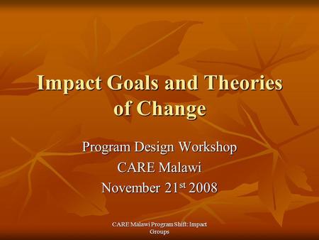 CARE Malawi Program Shift: Impact Groups Impact Goals and Theories of Change Program Design Workshop CARE Malawi November 21 st 2008.