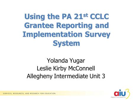 Yolanda Yugar Leslie Kirby McConnell Allegheny Intermediate Unit 3 Using the PA 21 st CCLC Grantee Reporting and Implementation Survey System.