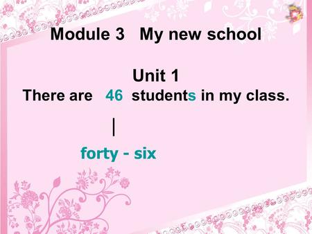 Module 3 My new school Unit 1 There are 46 students in my class. forty - six |