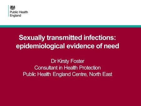 Sexually transmitted infections: epidemiological evidence of need Dr Kirsty Foster Consultant in Health Protection Public Health England Centre, North.
