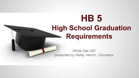 HB 5 High School Graduation Requirements White Oak ISD presented by Kelley Hamm, Counselor.