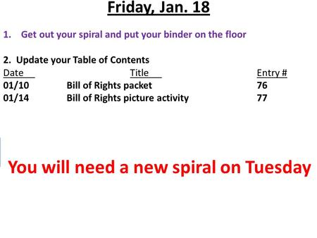 Friday, Jan. 18 1.Get out your spiral and put your binder on the floor 2. Update your Table of Contents DateTitleEntry # 01/10Bill of Rights packet76 01/14Bill.
