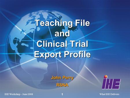 IHE Workshop – June 2008What IHE Delivers 1 Teaching File and Clinical Trial Export Profile John Perry RSNA.