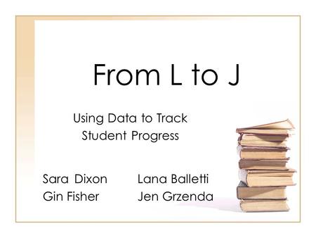 From L to J SaraDixonLana Balletti Gin FisherJen Grzenda Using Data to Track Student Progress.