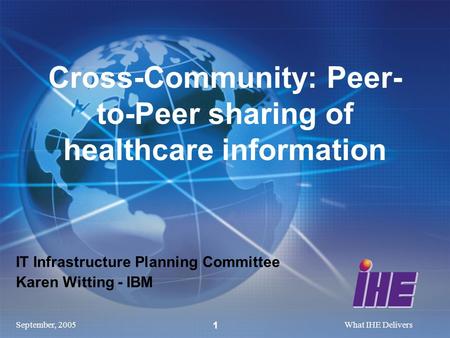 September, 2005What IHE Delivers 1 IT Infrastructure Planning Committee Karen Witting - IBM Cross-Community: Peer- to-Peer sharing of healthcare information.
