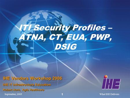 September, 2005What IHE Delivers 1 ITI Security Profiles – ATNA, CT, EUA, PWP, DSIG IHE Vendors Workshop 2006 IHE IT Infrastructure Education Robert Horn,