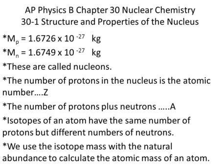 AP Physics B Chapter 30 Nuclear Chemistry 30-1 Structure and Properties of the Nucleus *M p = 1.6726 x 10 -27 kg *M n = 1.6749 x 10 -27 kg *These are called.