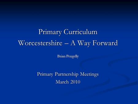 Primary Curriculum Worcestershire – A Way Forward Brian Pengelly Primary Partnership Meetings March 2010.