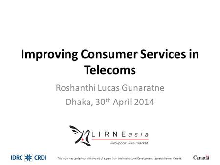 Improving Consumer Services in Telecoms Roshanthi Lucas Gunaratne Dhaka, 30 th April 2014 This work was carried out with the aid of a grant from the International.