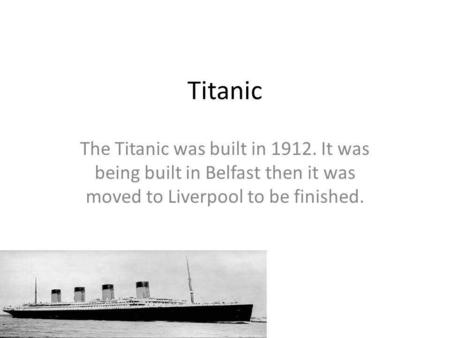 Titanic The Titanic was built in 1912. It was being built in Belfast then it was moved to Liverpool to be finished.