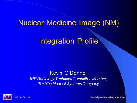 HIMSS/RSNAParticipant Workshop, Oct 2004 Nuclear Medicine Image (NM) Integration Profile Kevin O’Donnell IHE Radiology Technical Committee Member, Toshiba.