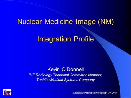 Radiology Participant Workshop, Oct 2004 Nuclear Medicine Image (NM) Integration Profile Kevin O’Donnell IHE Radiology Technical Committee Member, Toshiba.