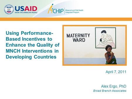 April 7, 2011 Alex Ergo, PhD Broad Branch Associates Using Performance- Based Incentives to Enhance the Quality of MNCH Interventions in Developing Countries.