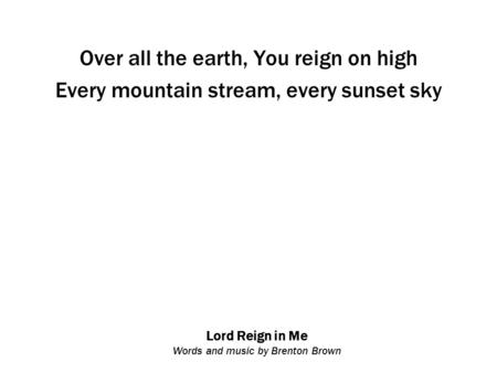 Lord Reign in Me Words and music by Brenton Brown Over all the earth, You reign on high Every mountain stream, every sunset sky.