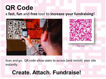 QR Code a fast, fun and free tool to increase your fundraising! Create. Attach. Fundraise! Scan and go. QR code allow users to access (and revisit) your.
