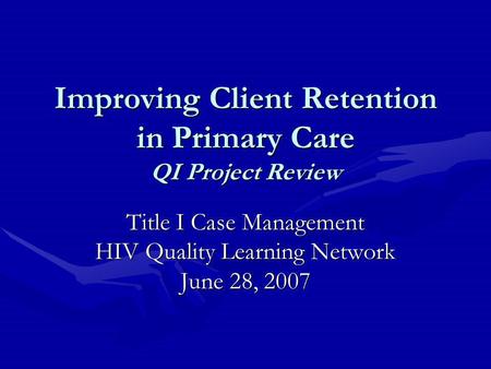Improving Client Retention in Primary Care QI Project Review Title I Case Management HIV Quality Learning Network June 28, 2007.
